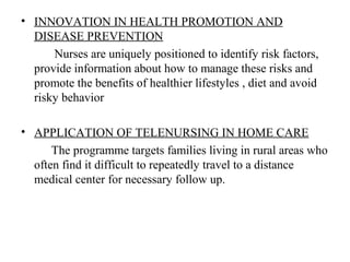 • INNOVATION IN HEALTH PROMOTION AND
DISEASE PREVENTION
Nurses are uniquely positioned to identify risk factors,
provide information about how to manage these risks and
promote the benefits of healthier lifestyles , diet and avoid
risky behavior
• APPLICATION OF TELENURSING IN HOME CARE
The programme targets families living in rural areas who
often find it difficult to repeatedly travel to a distance
medical center for necessary follow up.
 