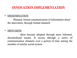 INNOVATION IMPLEMENTATION
• DISSEMINATION
Planned, formal communication of information about
the innovation, through formal channels
• DIFFUSION
ideas become adopted through more informal,
decentralized means. It occurs through a series of
communication channels over a period of time among the
member of similar social system
 