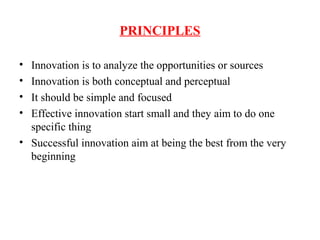 PRINCIPLES
• Innovation is to analyze the opportunities or sources
• Innovation is both conceptual and perceptual
• It should be simple and focused
• Effective innovation start small and they aim to do one
specific thing
• Successful innovation aim at being the best from the very
beginning
 