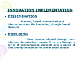 INNOVATION IMPLEMENTATION
• DISSEMINATION
           Planned, formal communication of
 information about the innovation, through formal
 channels


• DIFFUSION
               ideas become adopted through more
 informal, decentralized means. It occurs through a
 series of communication channels over a period of
 time among the member of similar social system
 