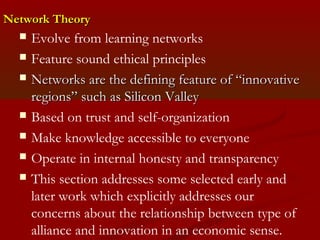 NNeettwwoorrkk TThheeoorryy 
 Evolve from learning networks 
 Feature sound ethical principles 
 NNeettwwoorrkkss aarree tthhee ddeeffiinniinngg ffeeaattuurree ooff ““iinnnnoovvaattiivvee 
rreeggiioonnss”” ssuucchh aass SSiilliiccoonn VVaalllleeyy 
 Based on trust and self-organization 
 Make knowledge accessible to everyone 
 Operate in internal honesty and transparency 
 This section addresses some selected early and 
later work which explicitly addresses our 
concerns about the relationship between type of 
alliance and innovation in an economic sense. 
 