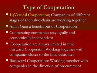 TTyyppee ooff CCooooppeerraattiioonn 
 1--))VVeerrttiiccaall CCooooppeerraattiioonn;; CCoommppaanniieess ooff ddiiffffeerreenntt 
ssttaaggeess ooff tthhee vvaalluuee cchhaaiinn aarree wwoorrkkiinngg ttooggeetthheerr 
 AAiimm :: GGaaiinn aa bbeenneeffiitt oouutt ooff CCooooppeerraattiioonn 
 CCooooppeerraattiinngg ccoommppaanniieess ssttaayy lleeggaallllyy aanndd 
eeccoonnoommiiccaallllyy iinnddeeppeennddeenntt 
 CCooooppeerraattiioonn aarree aallwwaayyss lliimmiitteedd iinn ttiimmee 
FFoorrwwaarrdd CCooooppeerraattiinn;; WWoorrkkiinngg ttooggeetthheerr wwiitthh 
ccoommppaanniieess cclloosseerr ttoo tthhee ffiinnaall ccuussttoommeerr 
 BBaacckkwwaarrdd CCooooppeerraattiioonn:: WWoorrkkiinngg ttooggeetthheerr wwiitthh 
ccoommppaanniieess iinn tthhee ddiirreeccttiioonn ooff pprrooccuurreemmeenntt 
 