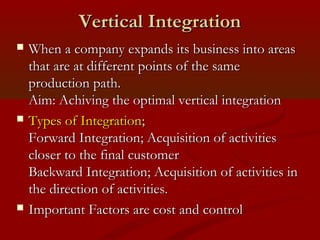 VVeerrttiiccaall IInntteeggrraattiioonn 
 WWhheenn aa ccoommppaannyy eexxppaannddss iittss bbuussiinneessss iinnttoo aarreeaass 
tthhaatt aarree aatt ddiiffffeerreenntt ppooiinnttss ooff tthhee ssaammee 
pprroodduuccttiioonn ppaatthh.. 
AAiimm:: AAcchhiivviinngg tthhee ooppttiimmaall vveerrttiiccaall iinntteeggrraattiioonn 
 TTyyppeess ooff IInntteeggrraattiioonn;; 
FFoorrwwaarrdd IInntteeggrraattiioonn;; AAccqquuiissiittiioonn ooff aaccttiivviittiieess 
cclloosseerr ttoo tthhee ffiinnaall ccuussttoommeerr 
BBaacckkwwaarrdd IInntteeggrraattiioonn;; AAccqquuiissiittiioonn ooff aaccttiivviittiieess iinn 
tthhee ddiirreeccttiioonn ooff aaccttiivviittiieess.. 
 IImmppoorrttaanntt FFaaccttoorrss aarree ccoosstt aanndd ccoonnttrrooll 
 