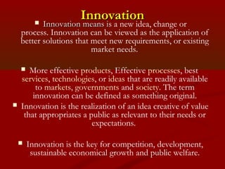 IInnnnoovvaattiioonn  IInnnnoovvaattiioonn mmeeaannss iis a new idea, change or 
process. Innovation can be viewed as the application of 
better solutions that meet new requirements, or existing 
market needs. 
 More effective products, Effective processes, best 
services, technologies, or ideas that are readily available 
to markets, governments and society. The term 
innovation can be defined as something original. 
 Innovation is the realization of an idea creative of value 
that appropriates a public as relevant to their needs or 
expectations. 
 Innovation is the key for competition, development, 
sustainable economical growth and public welfare. 
 