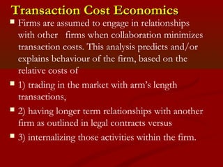 TTrraannssaaccttiioonn CCoosstt EEccoonnoommiiccss 
 Firms are assumed to engage in relationships 
with other firms when collaboration minimizes 
transaction costs. This analysis predicts and/or 
explains behaviour of the firm, based on the 
relative costs of 
 1) trading in the market with arm’s length 
transactions, 
 2) having longer term relationships with another 
firm as outlined in legal contracts versus 
 3) internalizing those activities within the firm. 
 