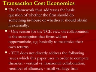 TTrraannssaaccttiioonn CCoosstt EEccoonnoommiiccss 
 The framework thus addresses the basic 
question of whether the firm should do 
something in-house or whether it should obtain 
it externally, 
 - One reason for the TCE view on collaboration 
is the assumption that firms will act 
opportunistic, e.g. basically to maximize their 
own returns. 
 - TCE does not directly address the following 
issues which this paper uses in order to compare 
theories: - vertical vs. horizontal collaboration, 
-number of alliances, - small vs. large firm 
 