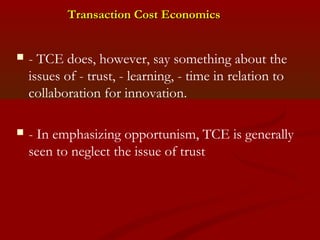 TTrraannssaaccttiioonn CCoosstt EEccoonnoommiiccss 
 - TCE does, however, say something about the 
issues of - trust, - learning, - time in relation to 
collaboration for innovation. 
 - In emphasizing opportunism, TCE is generally 
seen to neglect the issue of trust 
 