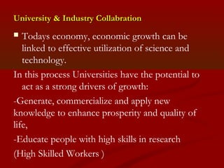 University && IInndduussttrryy CCoollllaabbrraattiioonn 
 Todays economy, economic growth can be 
linked to effective utilization of science and 
technology. 
In this process Universities have the potential to 
act as a strong drivers of growth: 
-Generate, commercialize and apply new 
knowledge to enhance prosperity and quality of 
life, 
-Educate people with high skills in research 
(High Skilled Workers ) 
 
