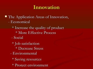IInnnnoovvaattiioonn 
 TThhee AApppplliiccaattiioonn AArreeaass ooff IInnnnoovvaattiioonn,, 
-- EEccoonnoommiiccaall 
** IInnccrreeaassee tthhee qquuaalliittyy ooff pprroodduucctt 
** MMoorree EEffffeeccttiivvee PPrroocceessss 
-- SSoocciiaall 
** JJoobb ssaattiissffaaccttiioonn 
** DDeeccrreeaassee SSttrreessss 
-- EEnnvviirroonnmmeennttaall 
** SSaavviinngg rreessoouurrcceess 
** PPrrootteecctt eennvviirroonnmmeenntt 
 