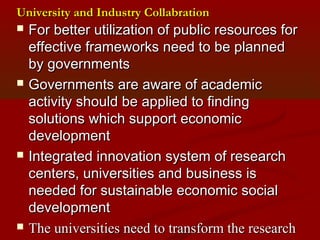 University aanndd IInndduussttrryy CCoollllaabbrraattiioonn 
 FFoorr bbeetttteerr uuttiilliizzaattiioonn ooff ppuubblliicc rreessoouurrcceess ffoorr 
eeffffeeccttiivvee ffrraammeewwoorrkkss nneeeedd ttoo bbee ppllaannnneedd 
bbyy ggoovveerrnnmmeennttss 
 GGoovveerrnnmmeennttss aarree aawwaarree ooff aaccaaddeemmiicc 
aaccttiivviittyy sshhoouulldd bbee aapppplliieedd ttoo ffiinnddiinngg 
ssoolluuttiioonnss wwhhiicchh ssuuppppoorrtt eeccoonnoommiicc 
ddeevveellooppmmeenntt 
 IInntteeggrraatteedd iinnnnoovvaattiioonn ssyysstteemm ooff rreesseeaarrcchh 
cceenntteerrss,, uunniivveerrssiittiieess aanndd bbuussiinneessss iiss 
nneeeeddeedd ffoorr ssuussttaaiinnaabbllee eeccoonnoommiicc ssoocciiaall 
ddeevveellooppmmeenntt 
 TThhee uunniivveerrssiittiieess nneeeedd ttoo ttrraannssffoorrmm tthhee rreesseeaarrcchh 
kknnoowwlleeddggee ttoo nneeww pprroodduuccttss oorr sseerrvviicceess.. 
 