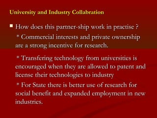 University aanndd IInndduussttrryy CCoollllaabbrraattiioonn 
 HHooww ddooeess tthhiiss ppaarrttnneerr--sshhiipp wwoorrkk iinn pprraaccttiissee ?? 
** CCoommmmeerrcciiaall iinntteerreessttss aanndd pprriivvaattee oowwnneerrsshhiipp 
aarree aa ssttrroonngg iinncceennttiivvee ffoorr rreesseeaarrcchh.. 
** TTrraannssffeerriinngg tteecchhnnoollooggyy ffrroomm uunniivveerrssiittiieess iiss 
eennccoouurraaggeedd wwhheenn tthheeyy aarree aalllloowweedd ttoo ppaatteenntt aanndd 
lliicceennssee tthheeiirr tteecchhnnoollooggiieess ttoo iinndduussttrryy 
** FFoorr SSttaattee tthheerree iiss bbeetttteerr uussee ooff rreesseeaarrcchh ffoorr 
ssoocciiaall bbeenneeffiitt aanndd eexxppaannddeedd eemmppllooyymmeenntt iinn nneeww 
iinndduussttrriieess.. 
 