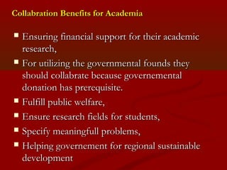 CCoollllaabbrraattiioonn BBeenneeffiittss ffoorr AAccaaddeemmiiaa 
 EEnnssuurriinngg ffiinnaanncciiaall ssuuppppoorrtt ffoorr tthheeiirr aaccaaddeemmiicc 
rreesseeaarrcchh, 
 FFoorr uuttiilliizziinngg tthhee ggoovveerrnnmmeennttaall ffoouunnddss tthheeyy 
sshhoouulldd ccoollllaabbrraattee bbeeccaauussee ggoovveerrnneemmeennttaall 
ddoonnaattiioonn hhaass pprreerreeqquuiissiittee.. 
 FFuullffiillll ppuubblliicc wweellffaarree, 
 EEnnssuurree rreesseeaarrcchh ffiieellddss ffoorr ssttuuddeennttss, 
 SSppeecciiffyy mmeeaanniinnggffuullll pprroobblleemmss, 
 HHeellppiinngg ggoovveerrnneemmeenntt ffoorr rreeggiioonnaall ssuussttaaiinnaabbllee 
ddeevveellooppmmeenntt 
 