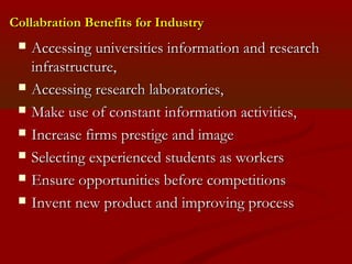 Collabration BBeenneeffiittss ffoorr IInndduussttrryy 
 AAcccceessssiinngg uunniivveerrssiittiieess iinnffoorrmmaattiioonn aanndd rreesseeaarrcchh 
iinnffrraassttrruuccttuurree,, 
 AAcccceessssiinngg rreesseeaarrcchh llaabboorraattoorriieess,, 
 MMaakkee uussee ooff ccoonnssttaanntt iinnffoorrmmaattiioonn aaccttiivviittiieess,, 
 IInnccrreeaassee ffiirrmmss pprreessttiiggee aanndd iimmaaggee 
 SSeelleeccttiinngg eexxppeerriieenncceedd ssttuuddeennttss aass wwoorrkkeerrss 
 EEnnssuurree ooppppoorrttuunniittiieess bbeeffoorree ccoommppeettiittiioonnss 
 IInnvveenntt nneeww pprroodduucctt aanndd iimmpprroovviinngg pprroocceessss 
 