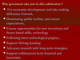 Why goverment ttaakkee ppaarrtt iinn tthhiiss ccoollllaabbrraattiioonn ?? 
 FFoorr eeccoonnoommiicc ddeevveellooppmmeenntt aanndd ttaakkee mmaakkiinngg 
ddiiffffeerreennccee ffoorrwwaarrdd,, 
 DDoommiinnaattiinngg ppuubblliicc wweellffaarree,, aanndd eennssuurree 
eexxppeeccttaattiioonnss,, 
 EEnnssuurree ooppppoorrttuunniittiieess ffoorr nneeww iinnvveennttiioonnss aanndd 
ffuuttuurree--bbaasseedd sskkiillllss,, tteecchhnnoollooggyy 
 FFoolllloowwiinngg llaatteesstt tteecchhnnoollooggiiccaall ppooggrreessss ,, 
 SSuuppppoorrtt lliiffeelloonngg lleeaarrnniinngg 
 AAddvvooccaattee rreesseeaarrcchh wwiitthh lloonngg--tteerrmm ssttrraatteeggiieess,, 
 SSuuppppoorrtt ccoollllaabbrraattiioonnss bbootthh ffiinnaanncciiaall aanndd 
bbuurrooccrraattiicc.. 
 