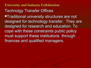 University aanndd IInndduussttrryy CCoollllaabbrraattiioonn 
TTeecchhnnoollggyy TTrraannssffeerr OOffffiicceess 
TTrraaddiittiioonnaall uunniivveerrssiittyy ssttrruuccttuurreess aarree nnoott 
ddeessiiggnneedd ffoorr tteecchhnnoollooggyy ttrraannssffeerr.. TThheeyy aarree 
ddeessiiggnneedd ffoorr rreesseeaarrcchh aanndd eedduuccaattiioonn.. TToo 
ccooppee wwiitthh tthheessee ccoonnssttrraaiinnttss ppuubblliicc ppoolliiccyy 
mmuusstt ssuuppppoorrtt tthheessee iinnssttiittuuttiioonnss tthhrroouugghh 
ffiinnaanncceess aanndd qquuaalliiffiieedd mmaannaaggeerrss.. 
 