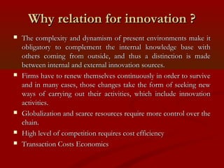 WWhhyy rreellaattiioonn ffoorr iinnnnoovvaattiioonn ?? 
 TThhee ccoommpplleexxiittyy aanndd ddyynnaammiissmm ooff pprreesseenntt eennvviirroonnmmeennttss mmaakkee iitt 
oobblliiggaattoorryy ttoo ccoommpplleemmeenntt tthhee iinntteerrnnaall kknnoowwlleeddggee bbaassee wwiitthh 
ootthheerrss ccoommiinngg ffrroomm oouuttssiiddee,, aanndd tthhuuss aa ddiissttiinnccttiioonn iiss mmaaddee 
bbeettwweeeenn iinntteerrnnaall aanndd eexxtteerrnnaall iinnnnoovvaattiioonn ssoouurrcceess.. 
 FFiirrmmss hhaavvee ttoo rreenneeww tthheemmsseellvveess ccoonnttiinnuuoouussllyy iinn oorrddeerr ttoo ssuurrvviivvee 
aanndd iinn mmaannyy ccaasseess,, tthhoossee cchhaannggeess ttaakkee tthhee ffoorrmm ooff sseeeekkiinngg nneeww 
wwaayyss ooff ccaarrrryyiinngg oouutt tthheeiirr aaccttiivviittiieess,, wwhhiicchh iinncclluuddee iinnnnoovvaattiioonn 
aaccttiivviittiieess.. 
 GGlloobbaalliizzaattiioonn aanndd ssccaarrccee rreessoouurrcceess rreeqquuiirree mmoorree ccoonnttrrooll oovveerr tthhee 
cchhaaiinn.. 
 HHiigghh lleevveell ooff ccoommppeettiittiioonn rreeqquuiirreess ccoosstt eeffffiicciieennccyy 
 TTrraannssaaccttiioonn CCoossttss EEccoonnoommiiccss 
 
