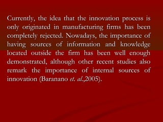 Currently, the iiddeeaa tthhaatt tthhee iinnnnoovvaattiioonn pprroocceessss iiss 
oonnllyy oorriiggiinnaatteedd iinn mmaannuuffaaccttuurriinngg ffiirrmmss hhaass bbeeeenn 
ccoommpplleetteellyy rreejjeecctteedd.. NNoowwaaddaayyss,, tthhee iimmppoorrttaannccee ooff 
hhaavviinngg ssoouurrcceess ooff iinnffoorrmmaattiioonn aanndd kknnoowwlleeddggee 
llooccaatteedd oouuttssiiddee tthhee ffiirrmm hhaass bbeeeenn wweellll eennoouugghh 
ddeemmoonnssttrraatteedd,, aalltthhoouugghh ootthheerr rreecceenntt ssttuuddiieess aallssoo 
rreemmaarrkk tthhee iimmppoorrttaannccee ooff iinntteerrnnaall ssoouurrcceess ooff 
iinnnnoovvaattiioonn ((BBaarraannaannoo eett.. aall..,,22000055)).. 
 