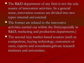  TThe he R&D department ooff aannyy ffiirrmm iiss nnoott tthhee ssoollee 
ssoouurrccee ooff iinnnnoovvaattiioonn aaccttiivviittiieess.. IInn aa ggeenneerraall 
sseennssee,, iinnnnoovvaattiioonn ssoouurrcceess aarree ddiivviiddeedd iinnttoo ttwwoo 
ttyyppeess:: iinntteerrnnaall aanndd eexxtteerrnnaall 
 TThhee ffoorrmmeerr aarree rreellaatteedd ttoo tthhee iinnnnoovvaattiivvee 
aaccttiivviittiieess ccaarrrriieedd oouutt wwiitthhiinn tthhee ffiirrmm((eessppeecciiaallllyy iinn 
RR&&DD,, mmaarrkkeettiinngg aanndd pprroodduuccttiioonn ddeeppaarrttmmeennttss..)) 
 TThhee sseeccoonndd iiss((aa)) mmaarrkkeett--bbaasseedd ssoouurrcceess ((ssuucchh aass 
ccoommppeettiittoorrss,, bbuuyyiinngg tteecchhnnoollooggyy,, ccuussttoommeerrss oorr 
uusseerrss,, eexxppeerrttss aanndd ccoonnssuullttaannttss,,pprriivvaattee rreesseeaarrcchh 
iinnssttiittuutteess aanndd uunniivveerrssiittiieess.. 
 