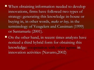  WWhen hen obtaining information nneeeeddeedd ttoo ddeevveelloopp 
iinnnnoovvaattiioonnss,, ffiirrmmss hhaavvee ffoolllloowweedd ttwwoo ttyyppeess ooff 
ssttrraatteeggyy:: ggeenneerraattiinngg tthhiiss kknnoowwlleeddggee iinn--hhoouussee oorr 
bbuuyyiinngg iinn,, iinn ootthheerr wwoorrddss,, mmaakkee oorr bbuuyy,, iinn tthhee 
tteerrmmiinnoollooggyy ooff VVeeuuggeelleerrss aanndd CCaassssiimmaann ((11999999)) 
oorr SSaannttaammaarrííaa ((22000011)).. 
 OOnn tthhee ootthheerr hhaanndd,, iinn rreecceenntt ttiimmeess aannaallyyssttss hhaavvee 
nnoottiicceedd aa tthhiirrdd hhyybbrriidd ffoorrmm ffoorr oobbttaaiinniinngg tthhiiss 
kknnoowwlleeddggee:: ccooooppeerraattiioonn wwiitthh ootthheerr aaggeennttss iinn 
iinnnnoovvaattiioonn aaccttiivviittiieess ((NNaavvaarrrroo,,22000022)) 
 