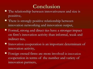 CCoonncclluussiioonn 
 TThhee rreellaattiioonnsshhiipp bbeettwweeeenn iinnnnoovvaattiivveenneessss aanndd ssiizzee iiss 
ppoossssiittiivvee,, 
 TThheerree iiss ssttrroonnggllyy ppoossiittiivvee rreellaattiioonnsshhiipp bbeettwweeeenn 
iinnnnoovvaattiioonn nneettwwoorrkkiinngg aanndd iinnnnoovvaattiioonn oouuttppuutt,, 
 FFoorrmmaall,, ssttrroonngg aanndd ddiirreecctt ttiieess hhaavvee aa ssttrroonnggeerr iimmppaacctt 
oonn ffiirrmm’’ss iinnnnoovvaattiioonn aaccttiivviittyy tthhaann iinnffoorrmmaall,, wweeaakk aanndd 
iinnddiirreecctt ttiieess,, 
 IInnnnoovvaattiioonn ccooooppeerraattiioonn iiss aann iimmppoorrttaanntt ddeetteerrmmiinnaanntt ooff 
iinnnnoovvaattiioonn aaccttiivviittyy,, 
 FFoorreeiiggnn oowwnneedd ffiirrmmss aarree mmoorree iinnvvoollvveedd iinn iinnnnoovvaattiioonn 
ccooooppeerraattiioonn iinn tteerrmmss ooff tthhee nnuummbbeerr aanndd vvaarriieettyy ooff 
iinnnnoovvaattiioonn ppaarrttnneerrss,, 
