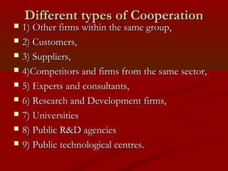DDiiffffeerreenntt ttyyppeess ooff CCooooppeerraattiioonn 
 1)) OOtthheerr ffiirrmmss wwiitthhiinn tthhee ssaammee ggrroouupp,, 
 22)) CCuussttoommeerrss,, 
 33)) SSuupppplliieerrss,, 
 44))CCoommppeettiittoorrss aanndd ffiirrmmss ffrroomm tthhee ssaammee sseeccttoorr,, 
 55)) EExxppeerrttss aanndd ccoonnssuullttaannttss,, 
 66)) RReesseeaarrcchh aanndd DDeevveellooppmmeenntt ffiirrmmss,, 
 77)) UUnniivveerrssiittiieess 
 88)) PPuubblliicc RR&&DD aaggeenncciieess 
 99)) PPuubblliicc tteecchhnnoollooggiiccaall cceennttrreess.. 
 