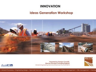Click to edit Master subtitle style
> RESOURCE PROJECTS > TECHNOLOGY > INTEGRATED SERVICES> Mineral Processing > Engineering Design > Specialist Services > Simulation & Optimisation > Project Management > Risk Management > Training
INNOVATION
Ideas Generation Workshop
Presented by Damian Connelly,
Director/Principal Consulting Engineer
Mineral Engineering Technical Services Pty Ltd © 2010
 