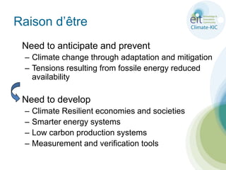 Raison d’être	Need to anticipate and preventClimate change through adaptation and mitigationTensions resulting from fossile energy reduced availability	Need to develop Climate Resilient economies and societiesSmarter energy systemsLow carbon production systemsMeasurement and verification tools