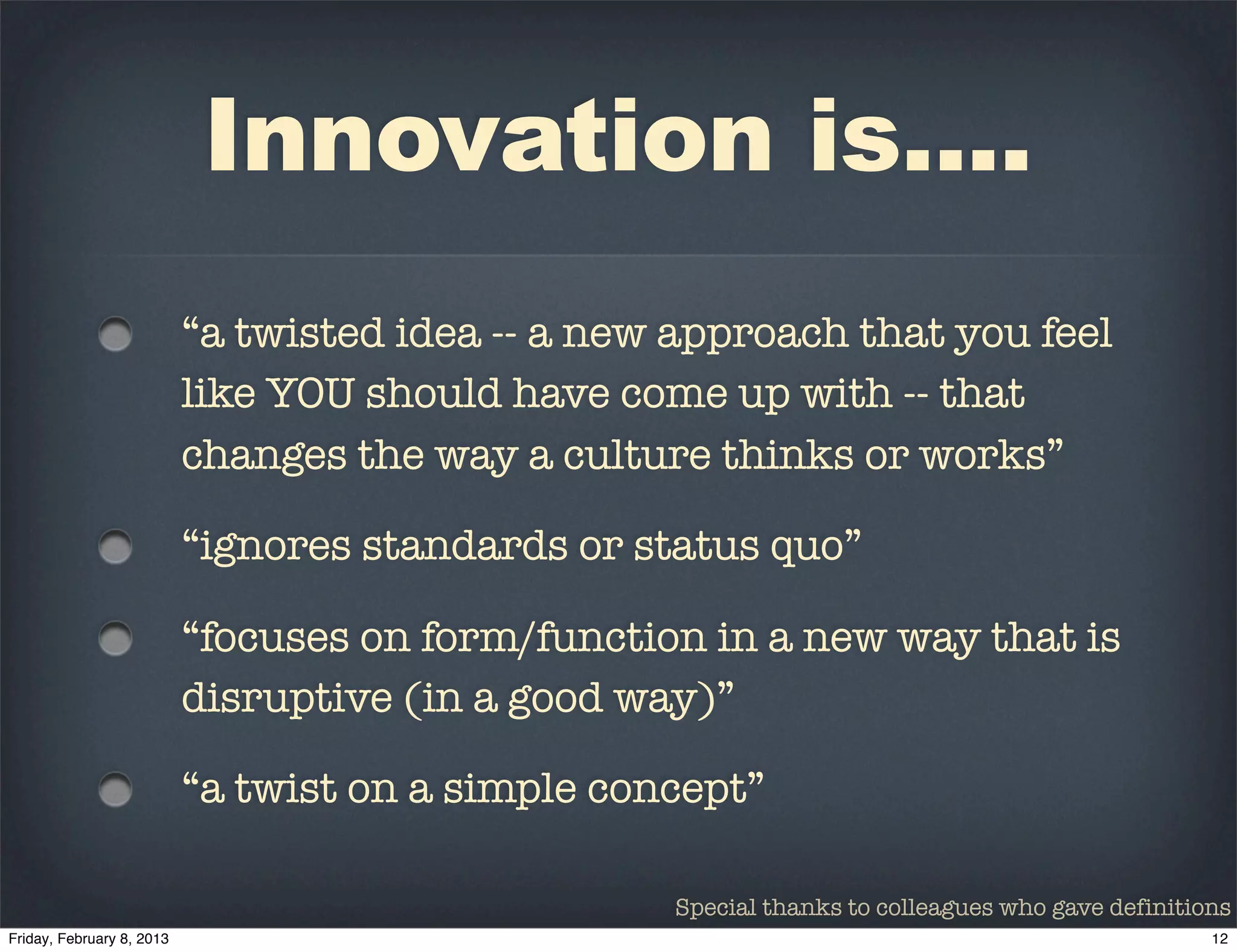 Innovation is....
“a twisted idea -- a new approach that you feel
like YOU should have come up with -- that
changes the way a culture thinks or works”

“ignores standards or status quo”

“focuses on form/function in a new way that is
disruptive (in a good way)”

“a twist on a simple concept”

                        Special thanks to colleagues who gave definitions
 