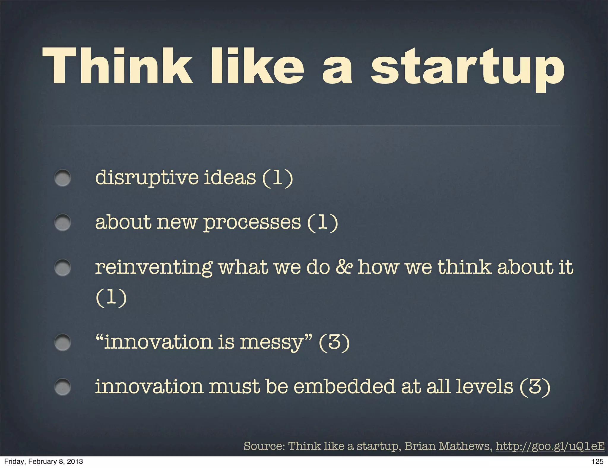 Think like a startup

  disruptive ideas (1)

  about new processes (1)

  reinventing what we do & how we think about it
  (1)

  “innovation is messy” (3)

  innovation must be embedded at all levels (3)

                Source: Think like a startup, Brian Mathews, http://goo.gl/uQ1eE
 