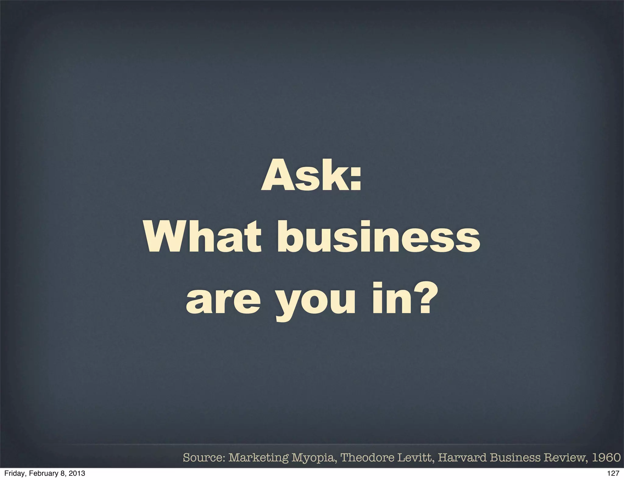 Ask:
What business
 are you in?


 Source: Marketing Myopia, Theodore Levitt, Harvard Business Review, 1960
 
