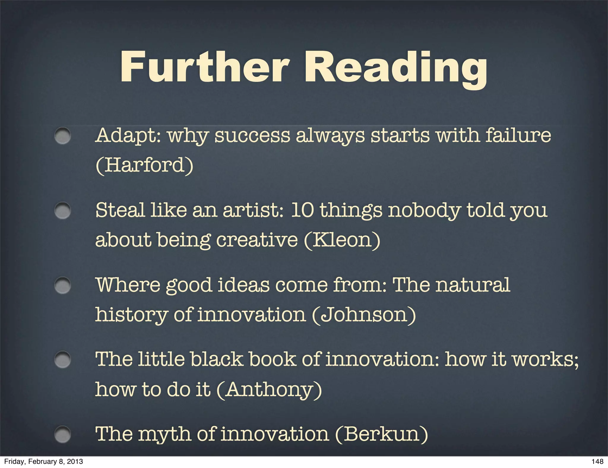 Further Reading
Adapt: why success always starts with failure
(Harford)

Steal like an artist: 10 things nobody told you
about being creative (Kleon)

Where good ideas come from: The natural
history of innovation (Johnson)

The little black book of innovation: how it works;
how to do it (Anthony)

The myth of innovation (Berkun)
 
