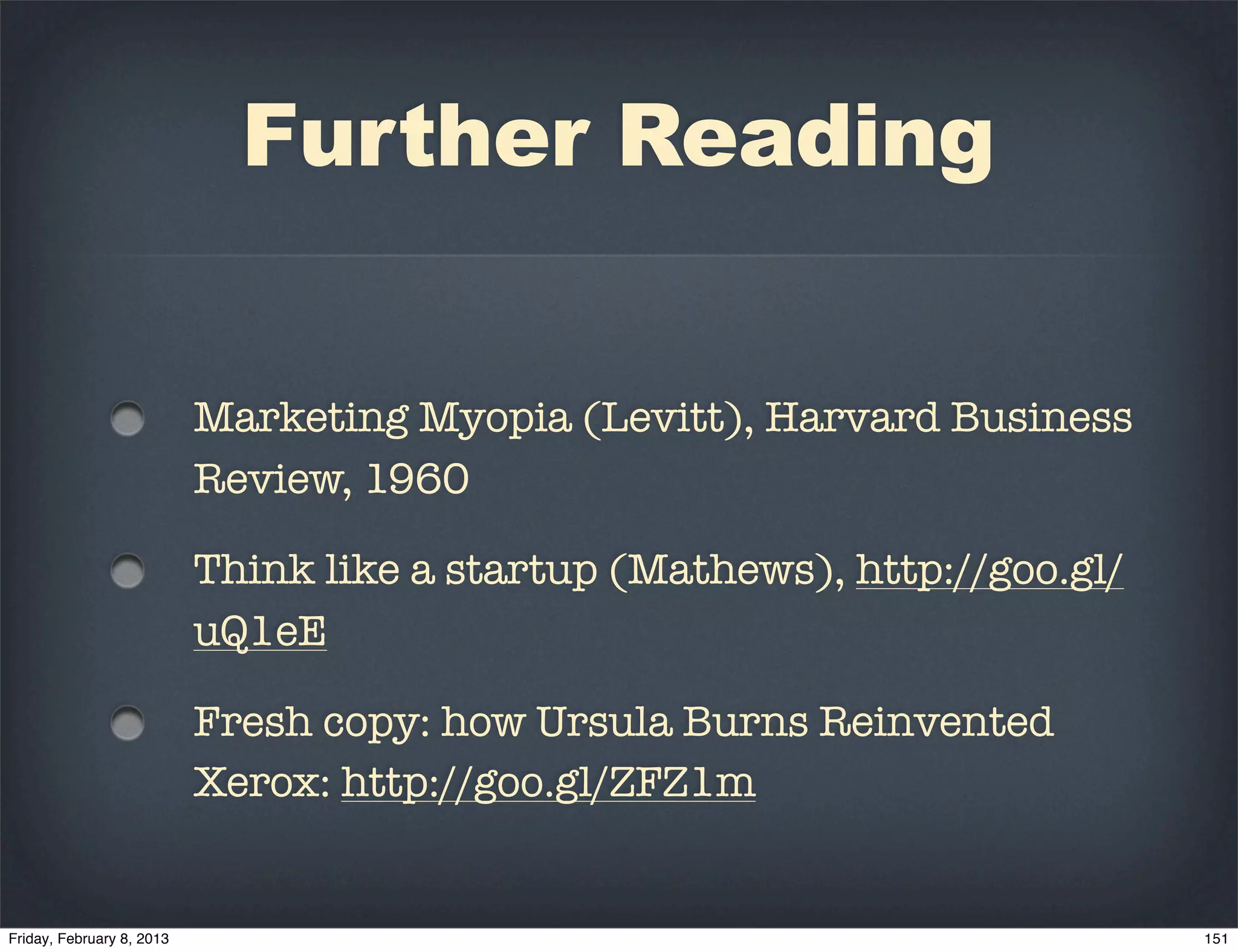 Further Reading


Marketing Myopia (Levitt), Harvard Business
Review, 1960

Think like a startup (Mathews), http://goo.gl/
uQ1eE

Fresh copy: how Ursula Burns Reinvented
Xerox: http://goo.gl/ZFZ1m
 
