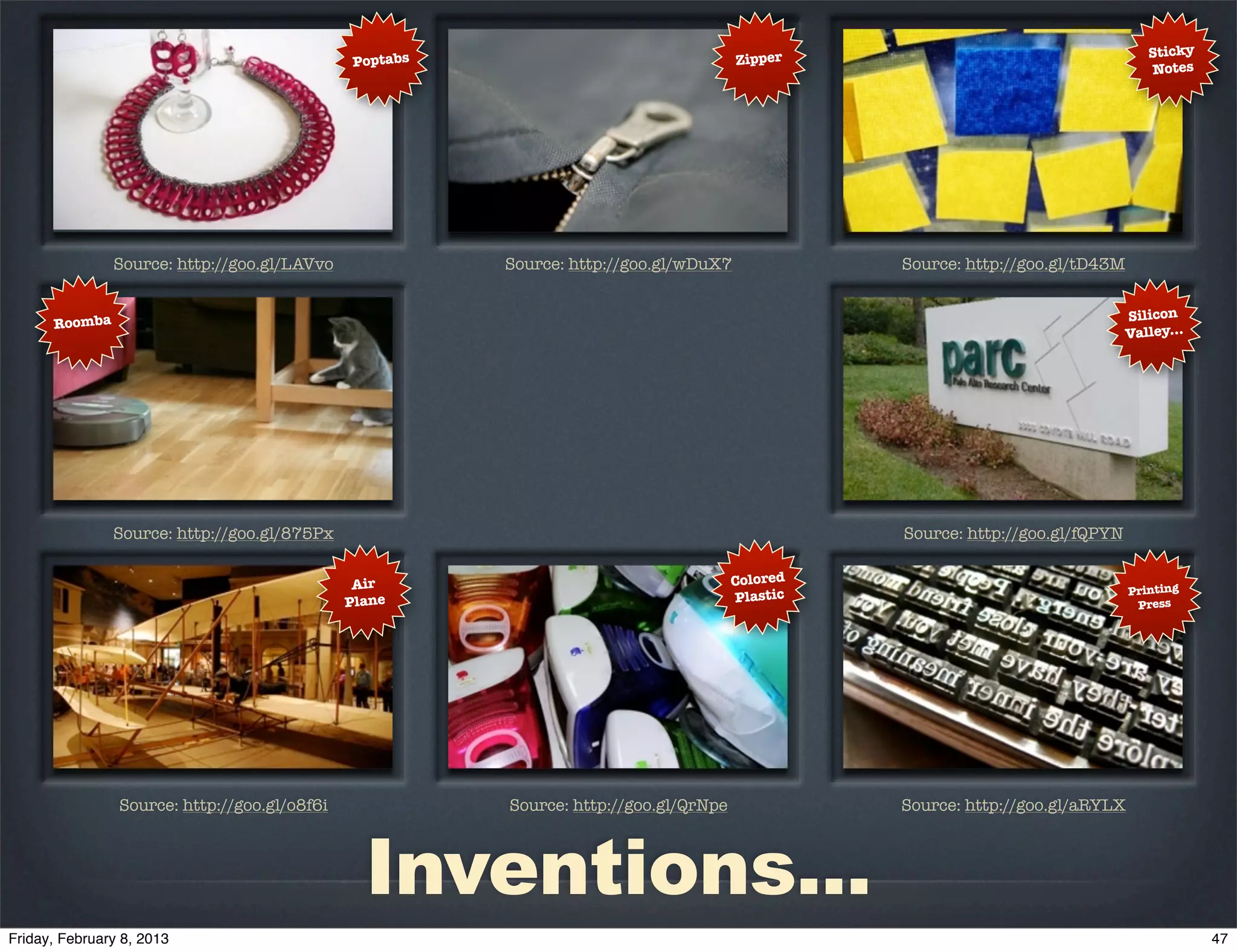 Zipper                                     Sticky
                                       Poptabs
                                                                                                                          Notes




         Source: http://goo.gl/LAVvo             Source: http://goo.gl/wDuX7             Source: http://goo.gl/tD43M


                                                                                                                       Silicon
Roomba
                                                                                                                       Valley...




         Source: http://goo.gl/875Px                                                     Source: http://goo.gl/fQPYN


                                        Air                                    Colored
                                                                                                                       Printing
                                       Plane                                   Plastic                                  Press




         Source: http://goo.gl/o8f6i             Source: http://goo.gl/QrNpe             Source: http://goo.gl/aRYLX



                                         Inventions...
 