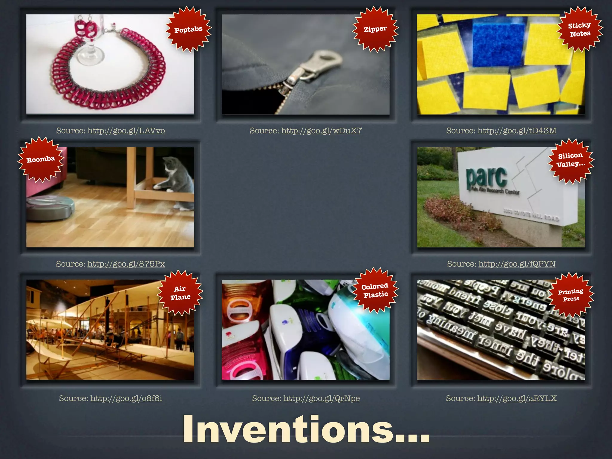 Zipper                                     Sticky
                                       Poptabs
                                                                                                                          Notes




         Source: http://goo.gl/LAVvo             Source: http://goo.gl/wDuX7             Source: http://goo.gl/tD43M


                                                                                                                       Silicon
Roomba
                                                                                                                       Valley...




         Source: http://goo.gl/875Px                                                     Source: http://goo.gl/fQPYN


                                        Air                                    Colored
                                                                                                                       Printing
                                       Plane                                   Plastic                                  Press




         Source: http://goo.gl/o8f6i             Source: http://goo.gl/QrNpe             Source: http://goo.gl/aRYLX



                                         Inventions...
 