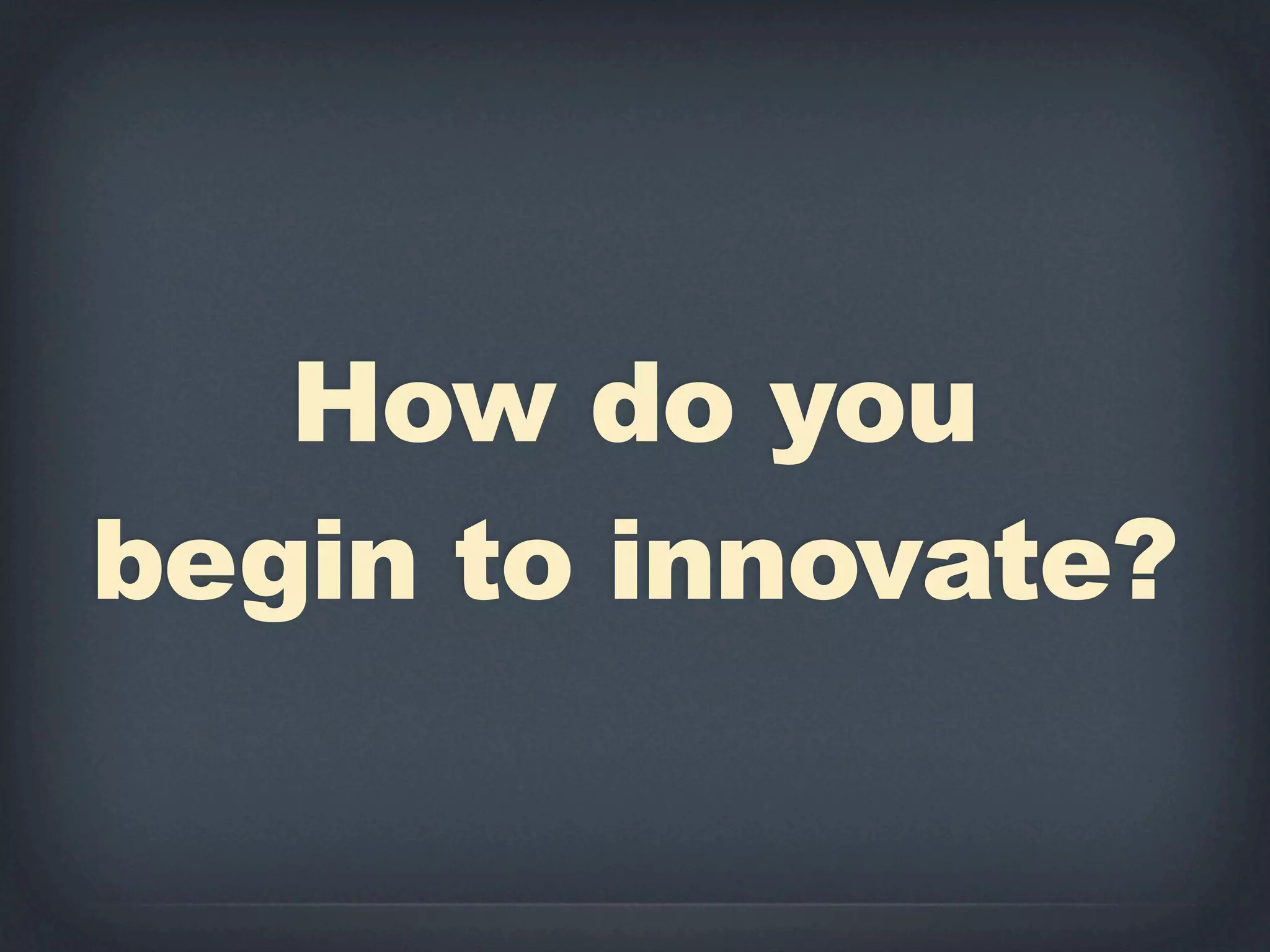 How do you
begin to innovate?
 