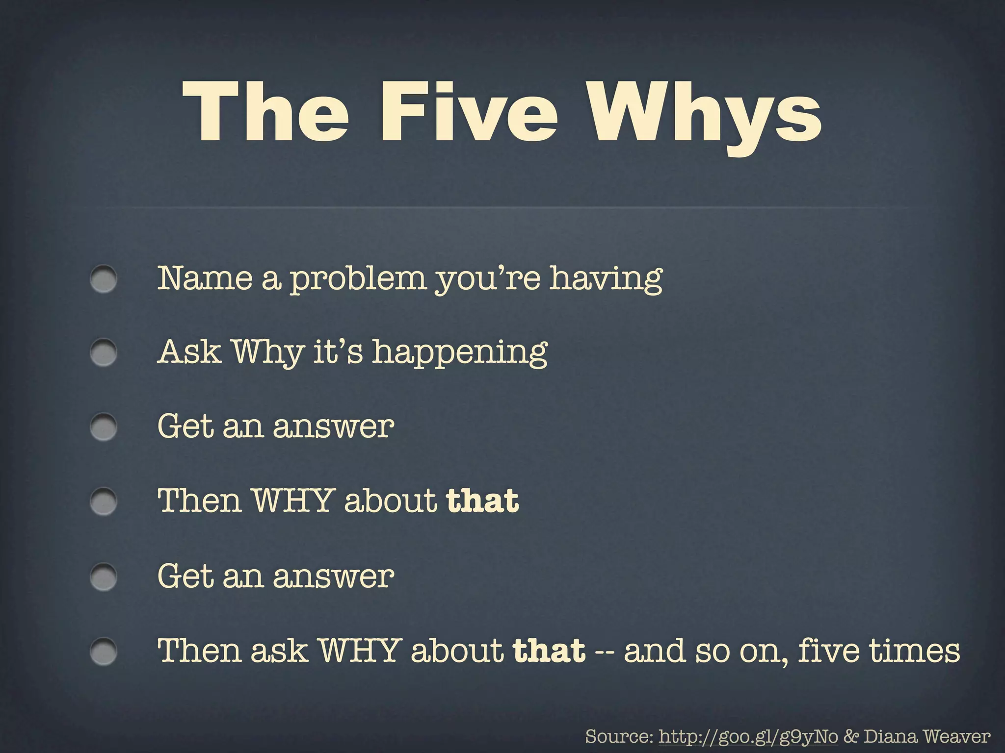 The Five Whys
Name a problem you’re having

Ask Why it’s happening

Get an answer

Then WHY about that

Get an answer

Then ask WHY about that -- and so on, five times

                         Source: http://goo.gl/g9yNo & Diana Weaver
 