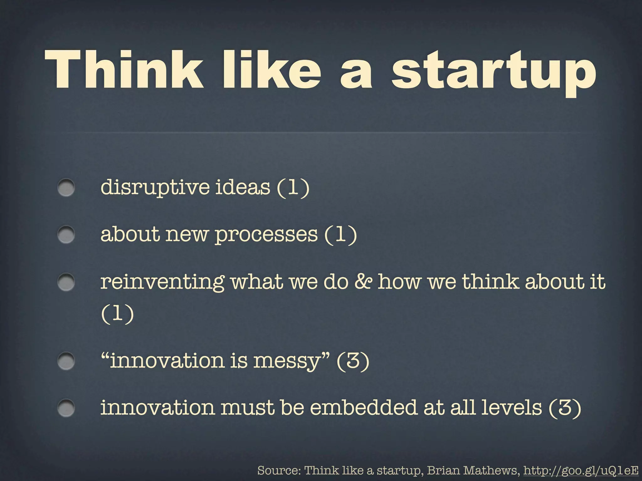 Think like a startup

  disruptive ideas (1)

  about new processes (1)

  reinventing what we do & how we think about it
  (1)

  “innovation is messy” (3)

  innovation must be embedded at all levels (3)

                Source: Think like a startup, Brian Mathews, http://goo.gl/uQ1eE
 
