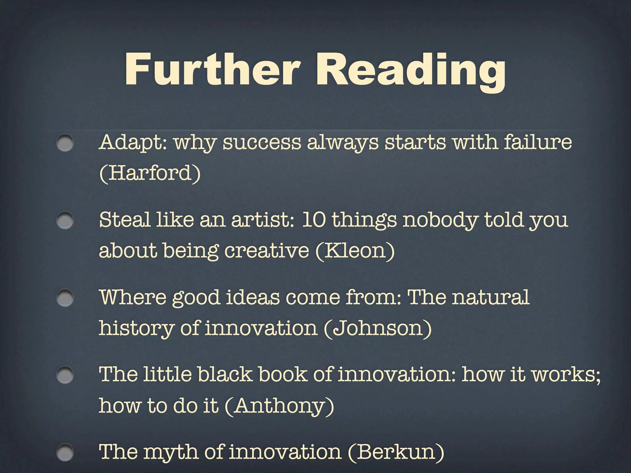Further Reading
Adapt: why success always starts with failure
(Harford)

Steal like an artist: 10 things nobody told you
about being creative (Kleon)

Where good ideas come from: The natural
history of innovation (Johnson)

The little black book of innovation: how it works;
how to do it (Anthony)

The myth of innovation (Berkun)
 