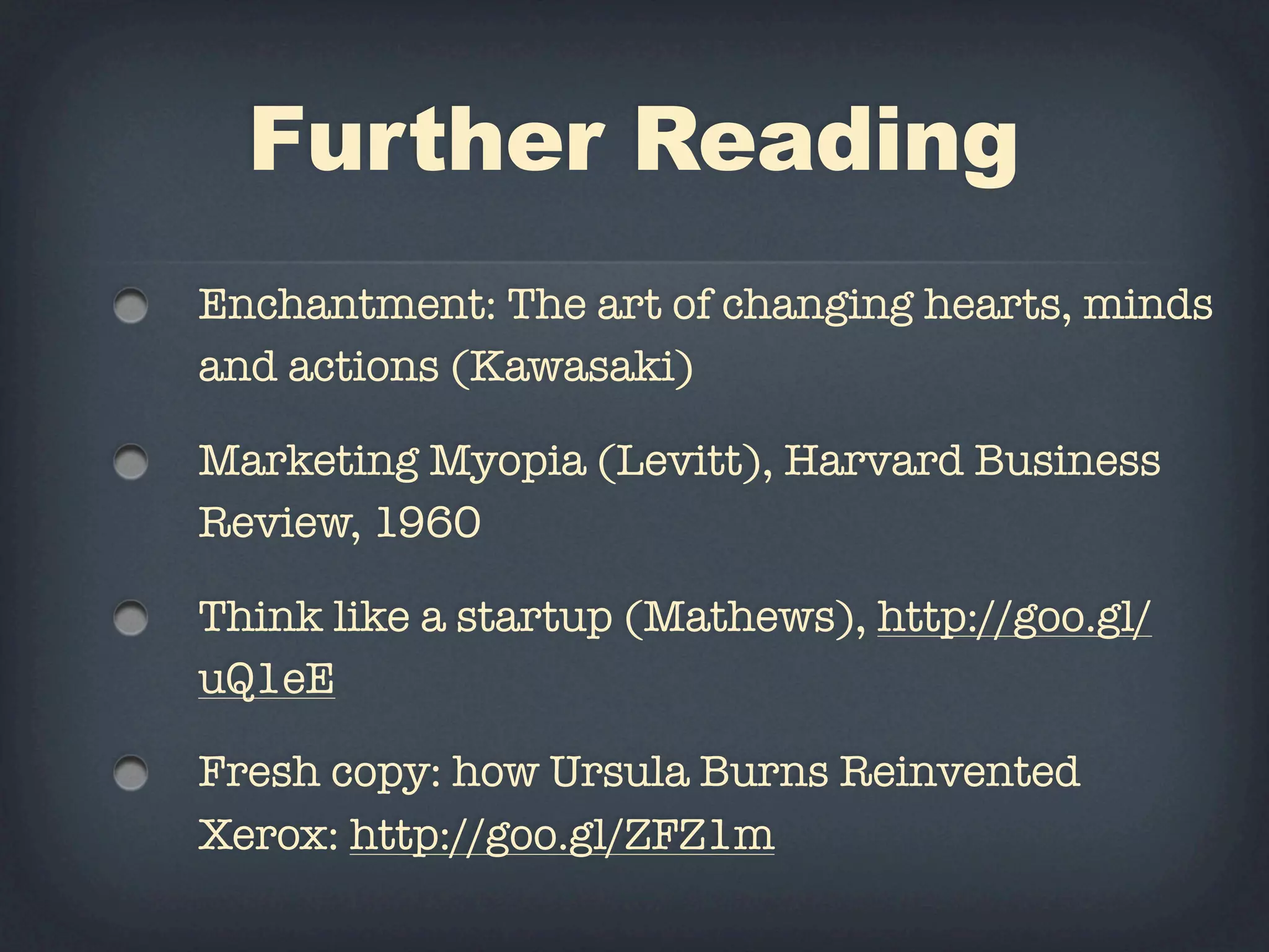Further Reading
Enchantment: The art of changing hearts, minds
and actions (Kawasaki)

Marketing Myopia (Levitt), Harvard Business
Review, 1960

Think like a startup (Mathews), http://goo.gl/
uQ1eE

Fresh copy: how Ursula Burns Reinvented
Xerox: http://goo.gl/ZFZ1m
 