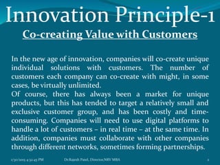 Innovation Principle-1
Co-creating Value with Customers
In the new age of innovation, companies will co-create unique
individual solutions with customers. The number of
customers each company can co-create with might, in some
cases, be virtually unlimited.
Of course, there has always been a market for unique
products, but this has tended to target a relatively small and
exclusive customer group, and has been costly and time-
consuming. Companies will need to use digital platforms to
handle a lot of customers – in real time – at the same time. In
addition, companies must collaborate with other companies
through different networks, sometimes forming partnerships.
1/30/2015 4:32:45 PM 2Dr.Rajesh Patel, Director,NRV MBA
 