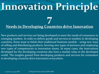 Innovation Principle
7
Needs in Developing Countries drive Innovation
New products and services are being developed to meet the needs of consumers in
emerging markets. In order to deliver goods and services to markets in developing
countries, firms must re-think their traditional business models – using new ways
of selling and distributing products, levering new types of partners and employing
new types of competencies in innovation teams. In many cases, the innovations
developed for the developing countries also have a market value in the developed
world. The insights gained from developing products and services for consumers
in developing countries drive innovation everywhere.
1/30/2015 4:32:45 PM 8Dr.Rajesh Patel, Director,NRV MBA
 