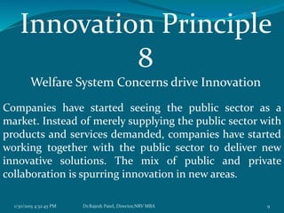 Innovation Principle
8
Welfare System Concerns drive Innovation
Companies have started seeing the public sector as a
market. Instead of merely supplying the public sector with
products and services demanded, companies have started
working together with the public sector to deliver new
innovative solutions. The mix of public and private
collaboration is spurring innovation in new areas.
1/30/2015 4:32:45 PM 9Dr.Rajesh Patel, Director,NRV MBA
 
