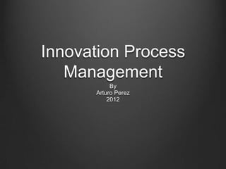 Innovation Process
   Management
           By
      Arturo Perez
          2012
 