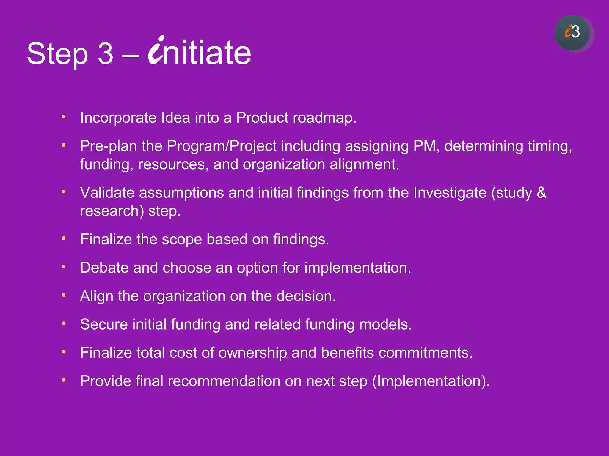 33
• Incorporate Idea into a Product roadmap.
• Pre-plan the Program/Project including assigning PM, determining timing,
funding, resources, and organization alignment.
• Validate assumptions and initial findings from the Investigate (study &
research) step.
• Finalize the scope based on findings.
• Debate and choose an option for implementation.
• Align the organization on the decision.
• Secure initial funding and related funding models.
• Finalize total cost of ownership and benefits commitments.
• Provide final recommendation on next step (Implementation).
i3
Step 3 – initiate
 