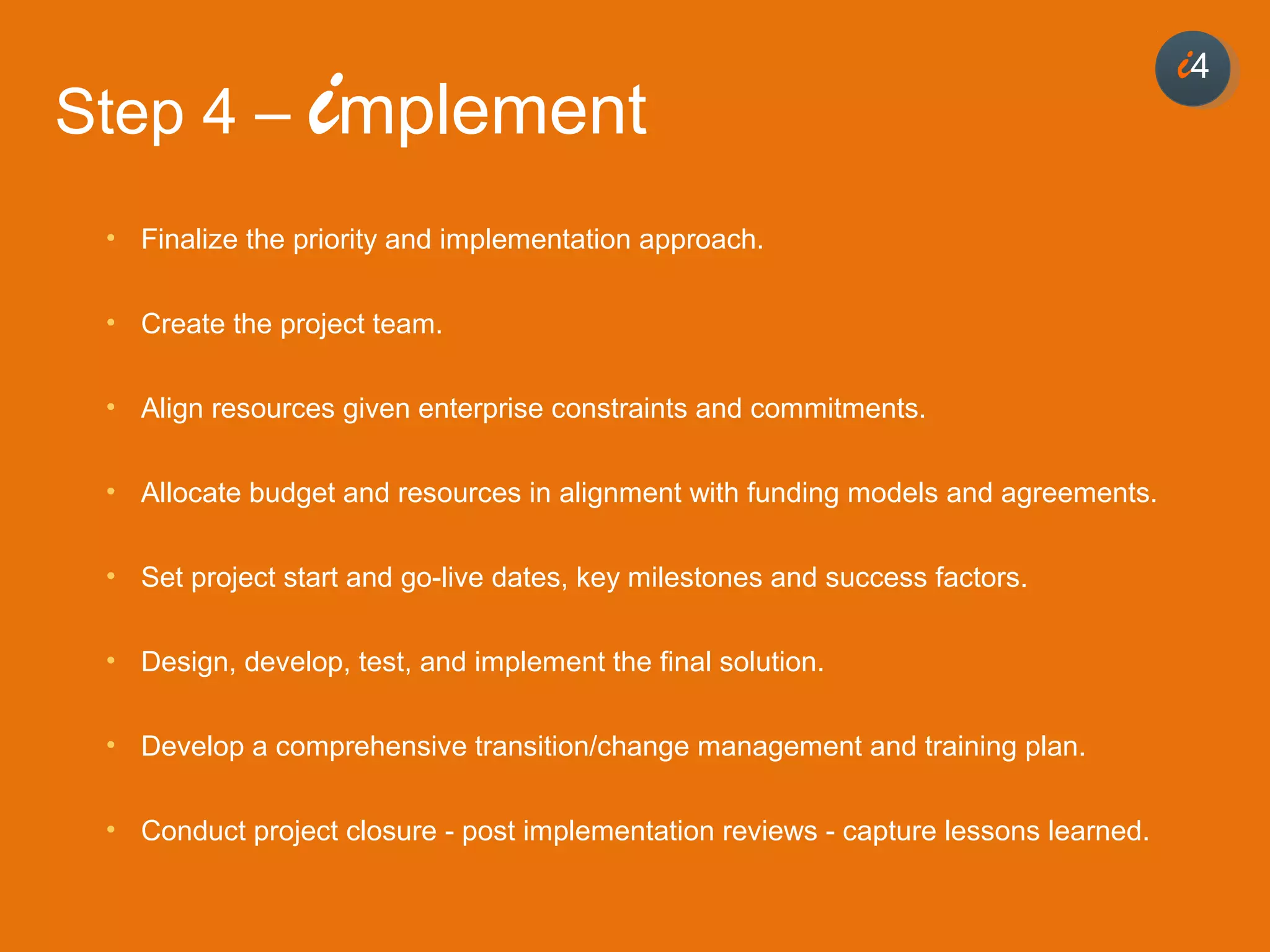 44
• Finalize the priority and implementation approach.
• Create the project team.
• Align resources given enterprise constraints and commitments.
• Allocate budget and resources in alignment with funding models and agreements.
• Set project start and go-live dates, key milestones and success factors.
• Design, develop, test, and implement the final solution.
• Develop a comprehensive transition/change management and training plan.
• Conduct project closure - post implementation reviews - capture lessons learned.
i4
Step 4 – implement
 