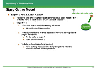 Implementing an Innovation Process



Stage-Gating Model                                                                                                                        Discovery




                                                                                                                                             1




                                                                                                                                                          Business                          Test &
                                                                                                                                          Scoping     2              3   Development   4                5    Launching
                                                                                                                                                           Case                            Validation




 ■ Stage 6 : Post Launch Review                                                                                                                                                                             Post Launch
                                                                                                                                                                                                              Review




        ■    Review if the project/product objectives have been reached in
             order to have a continuous improvement approach.
        ■    Objectives
               ■   To instill a culture of accountability for results                                                                                                         Post Launch
                     ■   Use metrics for all team members                                                                                                                       Review



               ■   To have performance metrics measuring how well a new product
                   project performed
                     ■   Are the profits on target ?
                     ■   Was it launched on time ?


               ■   To build-in learning and improvement
                     ■   Focus on fixing the cause rather than putting a band-aid on the
                         symptom, or worse, punishing the team.




                          This document may contain information which is confidential and can not be reproduced --- Guy Laliberté, 2010                                                                                  14
 
