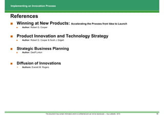 Implementing an Innovation Process



References
■ Winning at New Products: Accelerating the Process from Idea to Launch
    ■   Author: Robert G. Cooper



■ Product Innovation and Technology Strategy
    ■   Author: Robert G. Cooper & Scott J. Edgett



■   Strategic Business Planning
    ■   Author: Geoff Linton




■   Diffusion of Innovations
        Authors: Everett M. Rogers




                               This document may contain information which is confidential and can not be reproduced --- Guy Laliberté, 2010   16
 