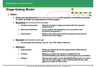 Implementing an Innovation Process



Stage-Gating Model                                                                                                                        Discovery




                                                                                                                                             1




                                                                                                                                                          Business                          Test &
                                                                                                                                          Scoping     2              3   Development   4                5    Launching
                                                                                                                                                           Case                            Validation




 ■ Gates                                                                                                                                                                                                    Post Launch
                                                                                                                                                                                                              Review




        ■ Gates are positioned at key decision points in the product innovation process
          in order to make an assessment of the project.
        ■ Questions (to be answered are each gate)
               ■ Quality of execution :                         Was the previous stage executed with the required
                                                                quality level ?
               ■ Business Rationale :                           Is the project still attractive on an economic and
                                                                business perspective ?
               ■ Action plan :                                  What is the action plan and the required resources to
                                                                perform the next stage ?

        ■ Decision (to be decide are each gate
               ■ At each gate the decision can be : Go, Kill, Hold or Recycle

        ■ Structure
               ■ Deliverables :                                 What was delivered by the project team following the
                                                                previous stage.
               ■ Criteria :                                     Metrics on which the project is judged for the
                                                                Go/Kill/Hold/Recycle decision and projects are prioritized.
               ■ Output :                                       Result of the gate review (Go/Kill/Hold/Recycle); an action
                                                                plan for the next stage; a list of deliverable for the next
                                                                gate and a date for the review.

                          This document may contain information which is confidential and can not be reproduced --- Guy Laliberté, 2010                                                                                   6
 