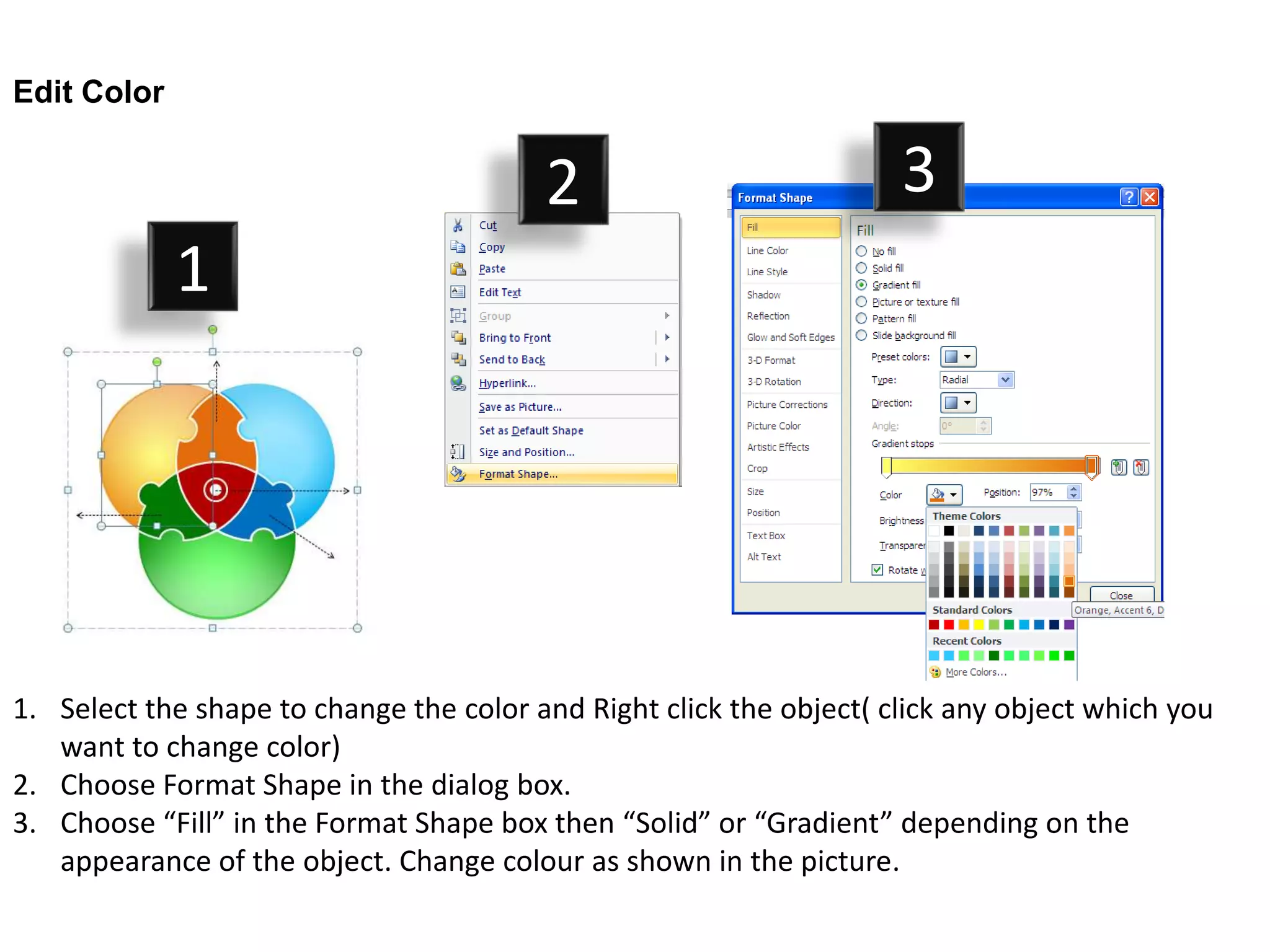 Edit Color


                                         2                           3
             1




1. Select the shape to change the color and Right click the object( click any object which you
   want to change color)
2. Choose Format Shape in the dialog box.
3. Choose “Fill” in the Format Shape box then “Solid” or “Gradient” depending on the
   appearance of the object. Change colour as shown in the picture.
 