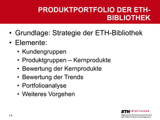 Grundlage: Strategie der ETH-Bibliothek Elemente: Kundengruppen Produktgruppen – Kernprodukte Bewertung der Kernprodukte Bewertung der Trends Portfolioanalyse Weiteres Vorgehen PRODUKTPORTFOLIO DER ETH-BIBLIOTHEK 